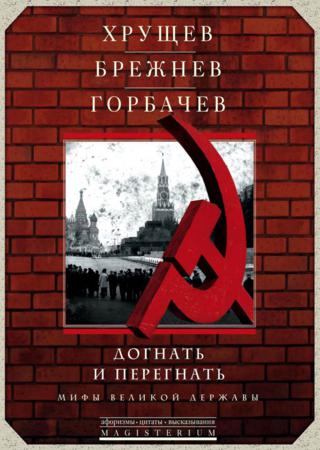 Хрущев, Брежнев, Горбачев. Догнать и перегнать. Мифы великой державы